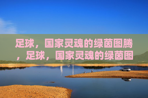 足球,国家灵魂的绿茵图腾,足球,国家灵魂的绿茵图腾 足球,国家灵魂的绿茵图腾,足球,国家灵魂的绿茵图腾