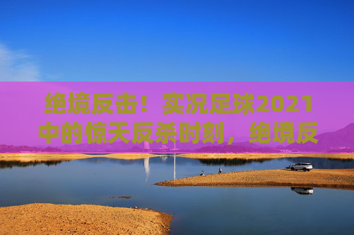绝境反击！实况足球2021中的惊天反杀时刻，绝境反击！实况足球2021惊天反杀时刻