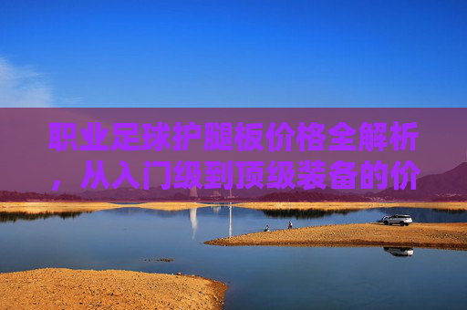 职业足球护腿板价格全解析,从入门级到顶级装备的价位指南,职业足球护腿板价格解析,入门级到顶级装备价位指南 职业足球护腿板价格全解析,从入门级到顶级装备的价位指南,职业足球护腿板价格解析,入门级到顶级装备价位指南