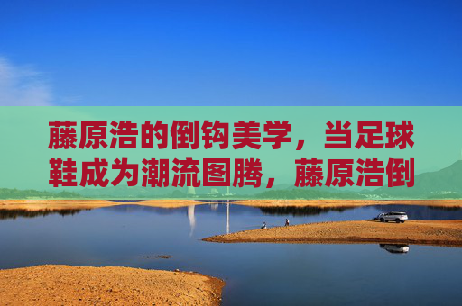 藤原浩的倒钩美学，当足球鞋成为潮流图腾，藤原浩倒钩美学，足球鞋的潮流图腾