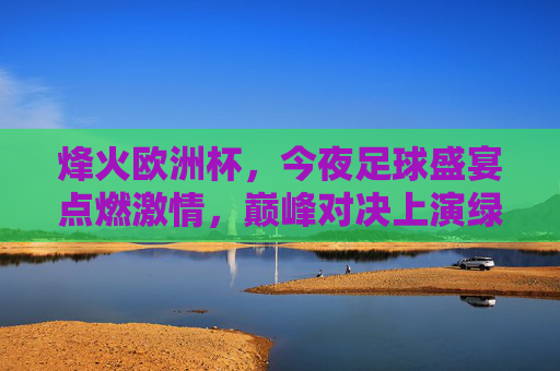 烽火欧洲杯，今夜足球盛宴点燃激情，巅峰对决上演绿茵传奇，烽火欧洲杯巅峰对决，今夜绿茵传奇上演
