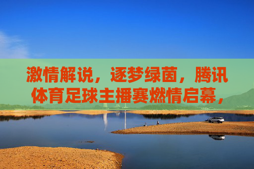 激情解说，逐梦绿茵，腾讯体育足球主播赛燃情启幕，腾讯体育足球主播赛激情启幕，逐梦绿茵声燃
