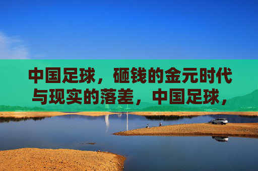 中国足球，砸钱的金元时代与现实的落差，中国足球，金元时代与现实的落差