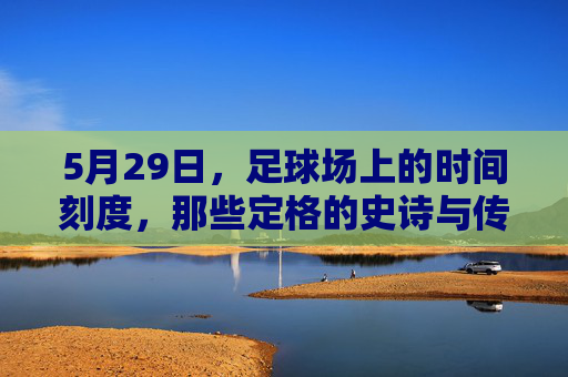 5月29日，足球场上的时间刻度，那些定格的史诗与传承，5月29日，足球史诗的刻度与传承