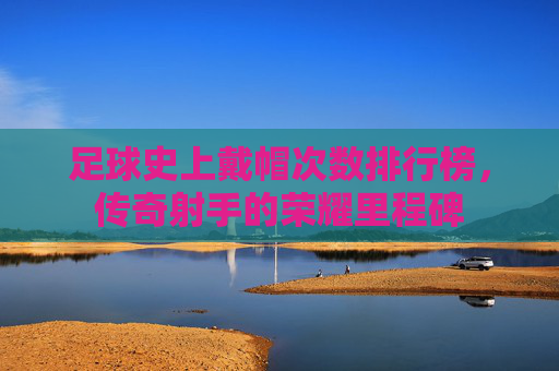 足球史上戴帽次数排行榜，传奇射手的荣耀里程碑
