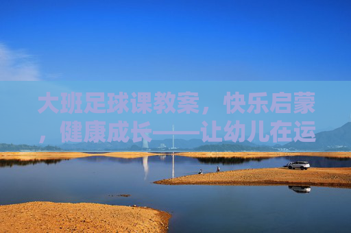 大班足球课教案，快乐启蒙，健康成长——让幼儿在运动中爱上足球，大班足球课教案，快乐启蒙促成长，运动中萌发足球爱