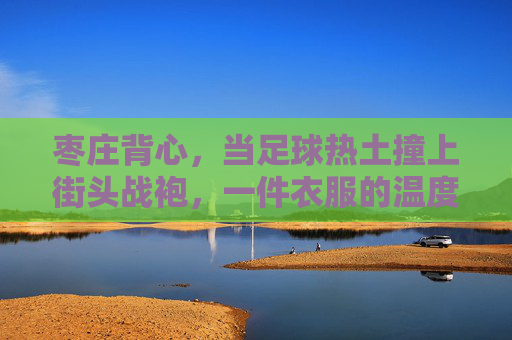 枣庄背心，当足球热土撞上街头战袍，一件衣服的温度与热爱
