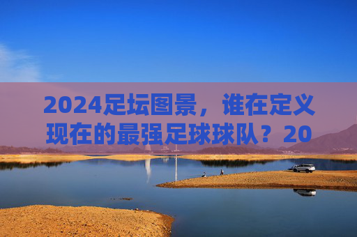 2024足坛图景，谁在定义现在的最强足球球队？2024足坛，谁是最强球队的定义者？