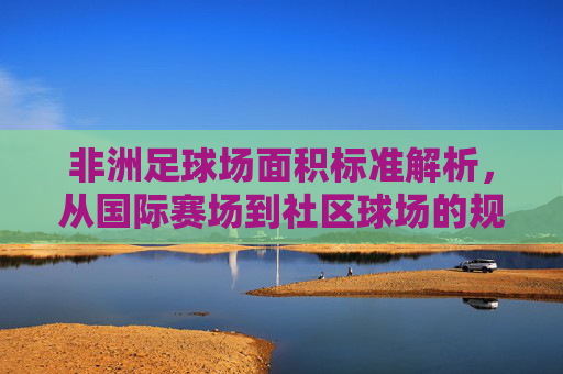 非洲足球场面积标准解析，从国际赛场到社区球场的规范与差异，非洲足球场面积标准，国际赛场与社区球场的规范及差异