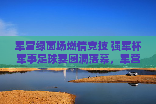 军营绿茵场燃情竞技 强军杯军事足球赛圆满落幕，军营燃情竞技强军杯军事足球赛圆满落幕