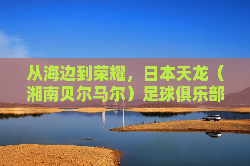 从海边到荣耀，日本天龙（湘南贝尔马尔）足球俱乐部的坚守之路，从海边到荣耀，日本天龙（湘南贝尔马尔）的坚守之路