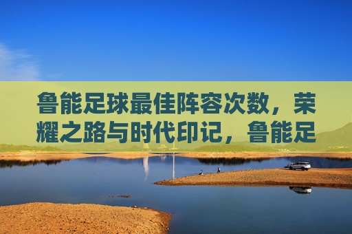 鲁能足球最佳阵容次数,荣耀之路与时代印记,鲁能足球最佳阵容次数,荣耀之路的时代印记 鲁能足球最佳阵容次数,荣耀之路与时代印记,鲁能足球最佳阵容次数,荣耀之路的时代印记