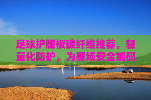 足球护腿板碳纤维推荐，轻量化防护，为赛场安全加码，足球护腿板碳纤维，轻量化防护，赛场安全加码