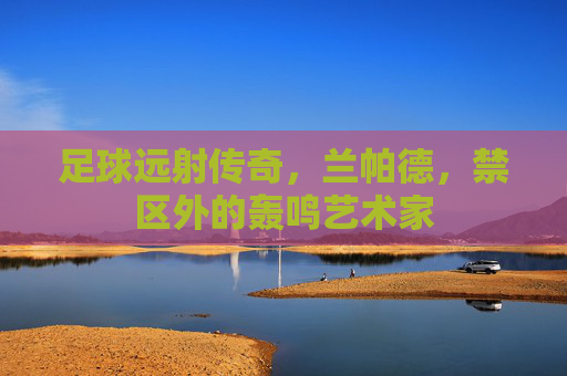 足球远射传奇,兰帕德,禁区外的轰鸣艺术家 足球远射传奇,兰帕德,禁区外的轰鸣艺术家