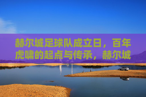 赫尔城足球队成立日,百年虎啸的起点与传承,赫尔城成立日,百年虎啸的起点与传承 赫尔城足球队成立日,百年虎啸的起点与传承,赫尔城成立日,百年虎啸的起点与传承