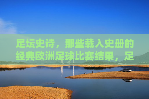 足坛史诗,那些载入史册的经典欧洲足球比赛结果,足坛史诗,载入史册的欧洲经典战役 足坛史诗,那些载入史册的经典欧洲足球比赛结果,足坛史诗,载入史册的欧洲经典战役