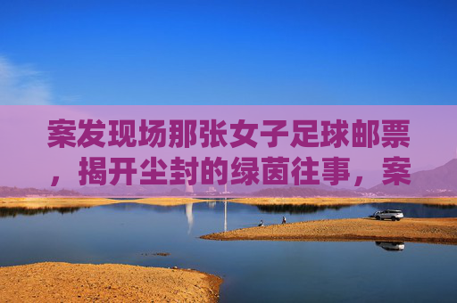 案发现场那张女子足球邮票,揭开尘封的绿茵往事,案发现场那张女子足球邮票,揭开尘封的绿茵往事 案发现场那张女子足球邮票,揭开尘封的绿茵往事,案发现场那张女子足球邮票,揭开尘封的绿茵往事