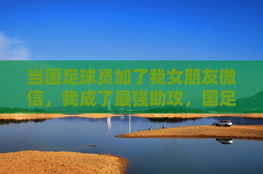 当国足球员加了我女朋友微信,我成了最强助攻,国足球员加女友微信,我成最强助攻 当国足球员加了我女朋友微信,我成了最强助攻,国足球员加女友微信,我成最强助攻