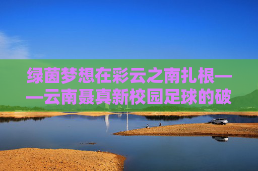 绿茵梦想在彩云之南扎根——云南聂真新校园足球的破局与生长,彩云之南绿茵梦,云南聂真校园足球的破局与生长 绿茵梦想在彩云之南扎根——云南聂真新校园足球的破局与生长,彩云之南绿茵梦,云南聂真校园足球的破局与生长