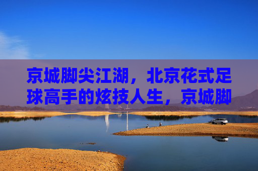 京城脚尖江湖,北京花式足球高手的炫技人生,京城脚尖江湖,花式足球高手的炫技人生 京城脚尖江湖,北京花式足球高手的炫技人生,京城脚尖江湖,花式足球高手的炫技人生
