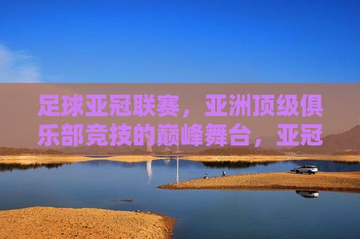 足球亚冠联赛,亚洲顶级俱乐部竞技的巅峰舞台,亚冠联赛,亚洲顶级俱乐部竞技的巅峰舞台 足球亚冠联赛,亚洲顶级俱乐部竞技的巅峰舞台,亚冠联赛,亚洲顶级俱乐部竞技的巅峰舞台