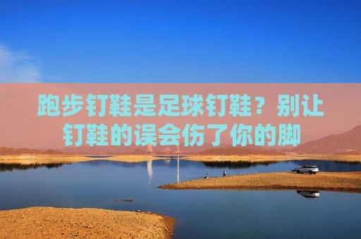 跑步钉鞋是足球钉鞋?别让钉鞋的误会伤了你的脚 跑步钉鞋是足球钉鞋?别让钉鞋的误会伤了你的脚