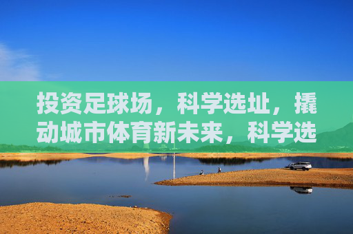 投资足球场,科学选址,撬动城市体育新未来,科学选址投资足球场,撬动城市体育新未来 投资足球场,科学选址,撬动城市体育新未来,科学选址投资足球场,撬动城市体育新未来