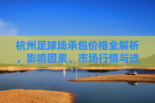 杭州足球场承包价格全解析,影响因素、市场行情与选择指南,杭州足球场承包价格全解析,影响因素、市场行情与选择指南 杭州足球场承包价格全解析,影响因素、市场行情与选择指南,杭州足球场承包价格全解析,影响因素、市场行情与选择指南