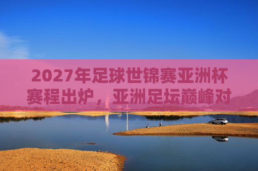 2027年足球世锦赛亚洲杯赛程出炉，亚洲足坛巅峰对决，看点全解析，2027足球世锦赛亚洲杯赛程出炉，巅峰对决看点全解析
