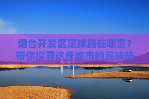烟台开发区足球路在哪里?带你探寻这座城市的足球热情地标,烟台开发区足球路,探寻城市足球热情地标 烟台开发区足球路在哪里?带你探寻这座城市的足球热情地标,烟台开发区足球路,探寻城市足球热情地标