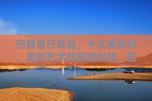巴黎圣日耳曼，十大神仙球，足球艺术的极致绽放，巴黎圣日耳曼十大神仙球，足球艺术的极致绽放