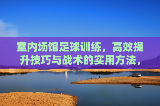 室内场馆足球训练，高效提升技巧与战术的实用方法，室内足球训练，高效提升技巧与战术的实用指南
