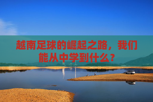 越南足球的崛起之路，我们能从中学到什么？