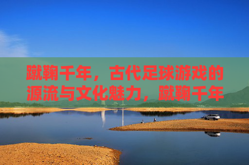 蹴鞠千年，古代足球游戏的源流与文化魅力，蹴鞠千年，古代足球游戏的源流与文化魅力
