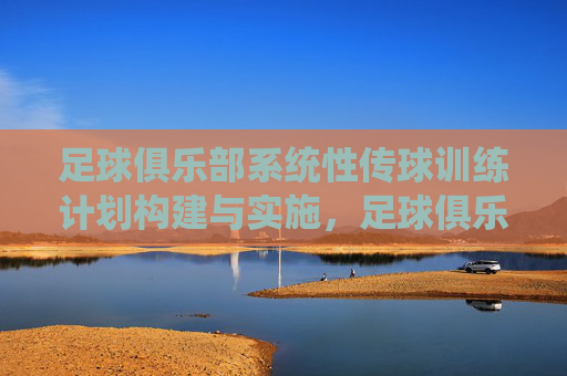 足球俱乐部系统性传球训练计划构建与实施,足球俱乐部系统性传球训练计划的构建与实施 足球俱乐部系统性传球训练计划构建与实施,足球俱乐部系统性传球训练计划的构建与实施