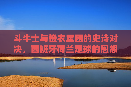 斗牛士与橙衣军团的史诗对决,西班牙荷兰足球的恩怨情仇 斗牛士与橙衣军团的史诗对决,西班牙荷兰足球的恩怨情仇