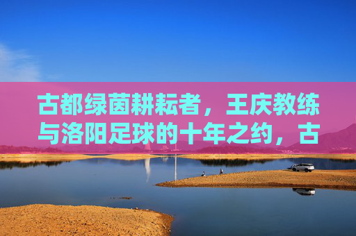 古都绿茵耕耘者,王庆教练与洛阳足球的十年之约,古都绿茵耕耘者,王庆教练与洛阳足球十年之约 古都绿茵耕耘者,王庆教练与洛阳足球的十年之约,古都绿茵耕耘者,王庆教练与洛阳足球十年之约