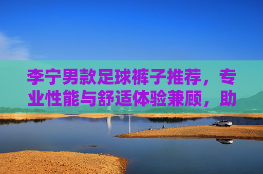 李宁男款足球裤子推荐,专业性能与舒适体验兼顾,助你驰骋绿茵场,李宁男款足球裤,专业舒适,驰骋绿茵 李宁男款足球裤子推荐,专业性能与舒适体验兼顾,助你驰骋绿茵场,李宁男款足球裤,专业舒适,驰骋绿茵
