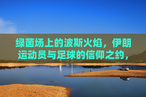 绿茵场上的波斯火焰,伊朗运动员与足球的信仰之约,波斯火焰与足球信仰,伊朗的绿茵之约 绿茵场上的波斯火焰,伊朗运动员与足球的信仰之约,波斯火焰与足球信仰,伊朗的绿茵之约