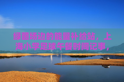 绿茵场边的能量补给站,上海小学足球午餐时间记事,绿茵场边的能量补给站,上海小学足球午餐记事 绿茵场边的能量补给站,上海小学足球午餐时间记事,绿茵场边的能量补给站,上海小学足球午餐记事