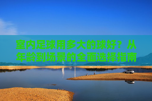 室内足球用多大的球好？从年龄到场景的全面选择指南，从年龄到场景，室内足球球大小选择指南