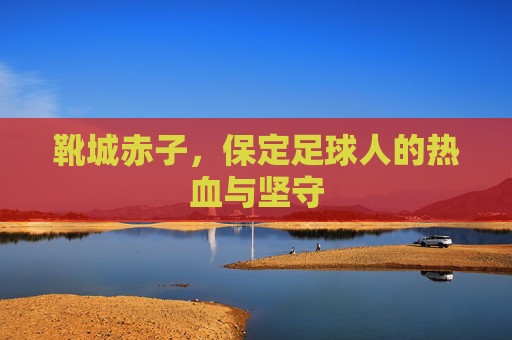 靴城赤子，保定足球人的热血与坚守