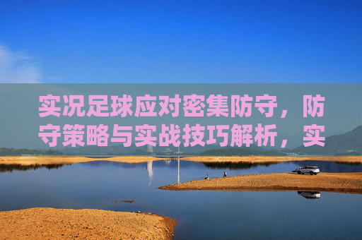 实况足球应对密集防守，防守策略与实战技巧解析，实况足球应对密集防守，防守策略与实战技巧解析