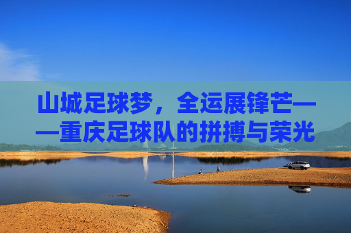 山城足球梦，全运展锋芒——重庆足球队的拼搏与荣光，山城足球梦全运展锋芒
