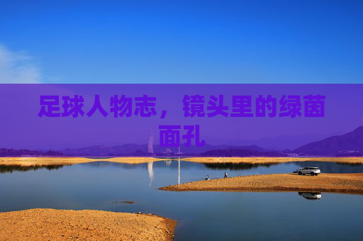 足球人物志,镜头里的绿茵面孔 足球人物志,镜头里的绿茵面孔