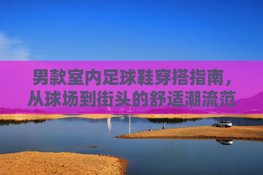 男款室内足球鞋穿搭指南，从球场到街头的舒适潮流范，男款室内足球鞋穿搭指南，球场街头的舒适潮流范