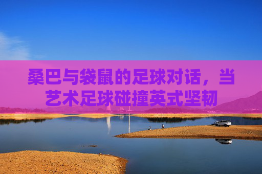 桑巴与袋鼠的足球对话，当艺术足球碰撞英式坚韧