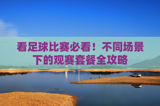 看足球比赛必看！不同场景下的观赛套餐全攻略