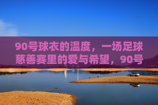 90号球衣的温度,一场足球慈善赛里的爱与希望,90号球衣的温度,慈善赛里的爱与希望 90号球衣的温度,一场足球慈善赛里的爱与希望,90号球衣的温度,慈善赛里的爱与希望
