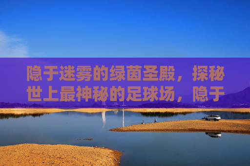 隐于迷雾的绿茵圣殿，探秘世上最神秘的足球场，隐于迷雾的绿茵圣殿，世上最神秘足球场